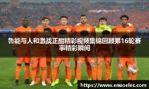 鲁能与人和激战正酣精彩视频集锦回顾第16轮赛事精彩瞬间
