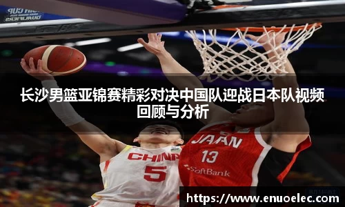 长沙男篮亚锦赛精彩对决中国队迎战日本队视频回顾与分析